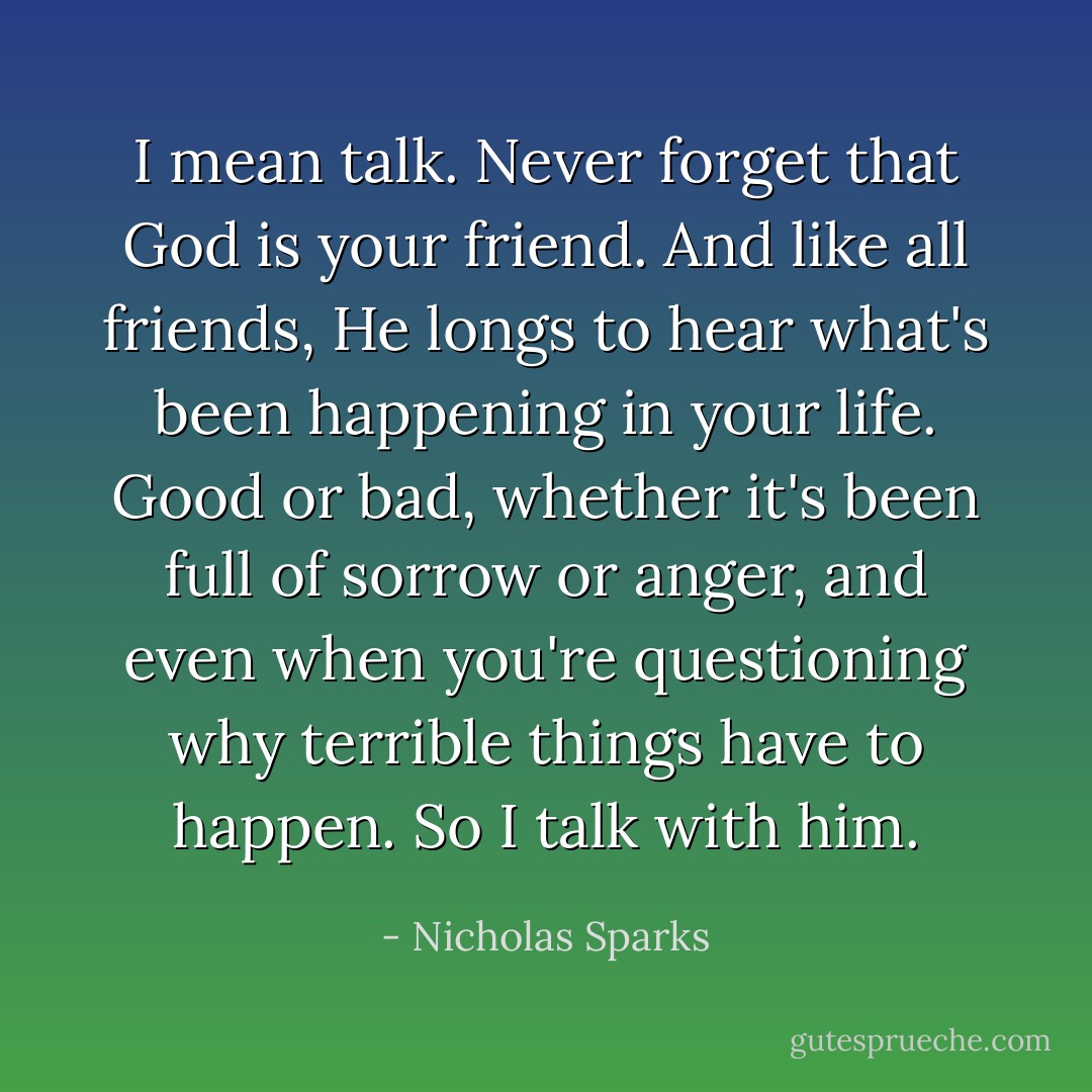 I mean talk. Never forget that God is your friend. And like all friends, He longs to hear what's been happening in your life. Good or bad, whether it's been full of sorrow or anger, and even when you're questioning why terrible things have to happen. So I talk with<br />him. - Nicholas Sparks