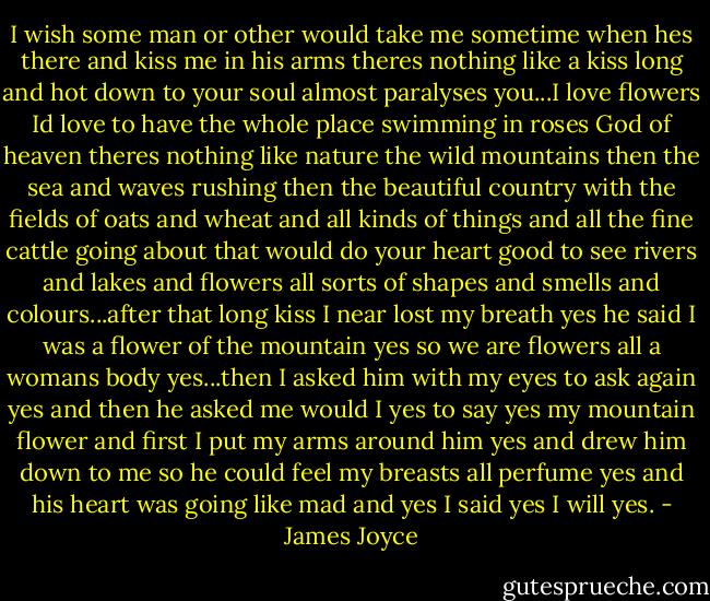 I wish some man or other would take me sometime when hes there and kiss me in his arms theres nothing like a kiss long and hot down to your soul almost paralyses you...I love flowers Id love to have the whole place swimming in roses God of heaven theres nothing like nature the wild mountains then the sea and waves rushing then the beautiful country with the fields of oats and wheat and all kinds of things and all the fine cattle going about that would do your heart good to see rivers and lakes and flowers all sorts of shapes and smells and colours...after that long kiss I near lost my breath yes he said I was a flower of the mountain yes so we are flowers all a womans body yes...then I asked him with my eyes to ask again yes and then he asked me would I yes to say yes my mountain flower and first I put my arms around him yes and drew him down to me so he could feel my breasts all perfume yes and his heart was going like mad and yes I said yes I will yes. - James Joyce