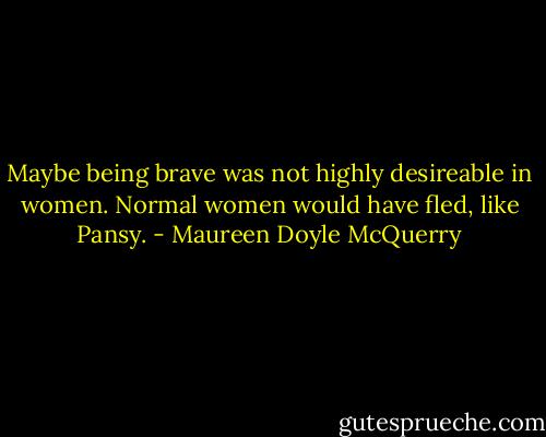 Maybe being brave was not highly desireable in women. Normal women would have fled, like Pansy. - Maureen Doyle McQuerry
