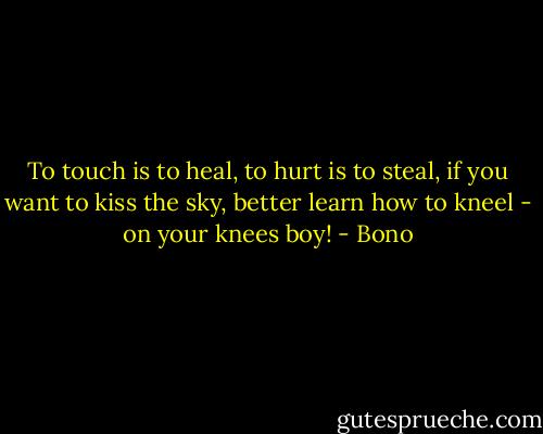 To touch is to heal, to hurt is to steal, if you want to kiss the sky, better learn how to kneel - on your knees boy! - Bono