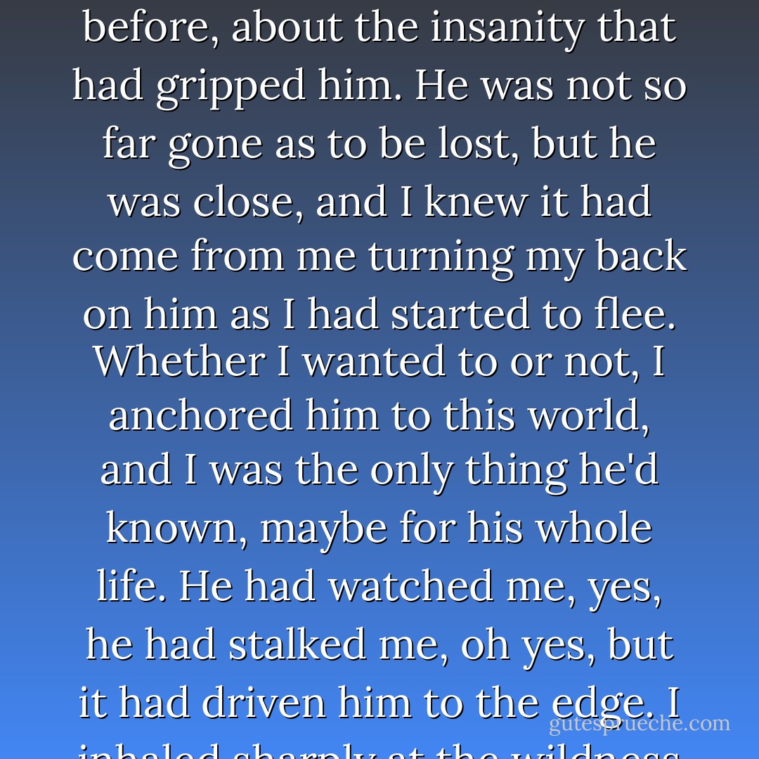 I watched the black ocean in his eyes and saw this flash behind them and understood what he had meant the night before, about the insanity that had gripped him. He was not so far gone as to be lost, but he was close, and I knew it had come from me turning my back on him as I had started to flee. Whether I wanted to or not, I anchored him to this world, and I was the only thing he'd known, maybe for his whole life. He had watched me, yes, he had stalked me, oh yes, but it had driven him to the edge. I inhaled sharply at the wildness I saw in him, the despair that was threatening to rise. - T.J. Klune