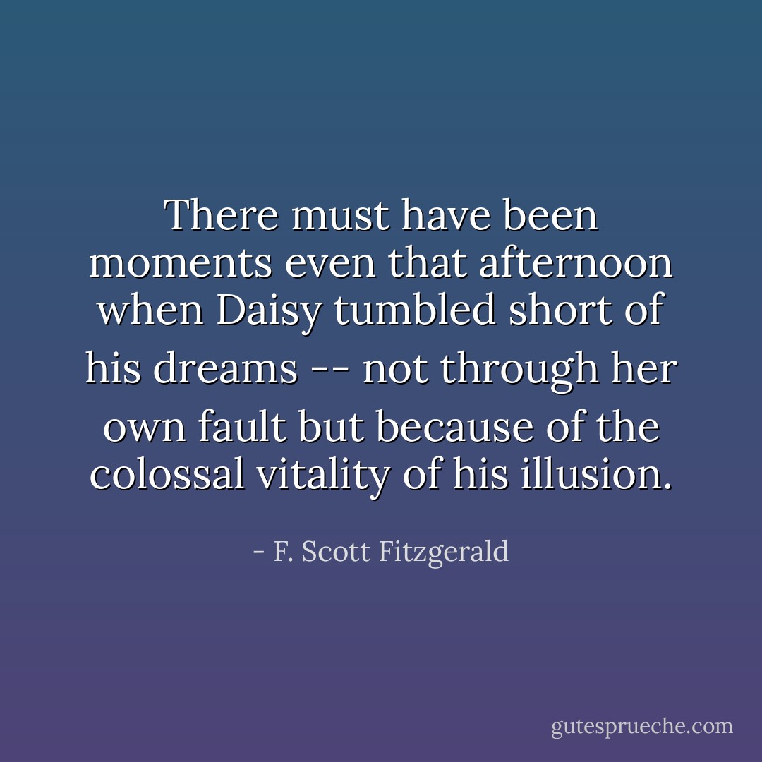 There must have been moments even that afternoon when Daisy tumbled short of his dreams -- not through her own fault but because of the colossal vitality of his illusion. - F. Scott Fitzgerald