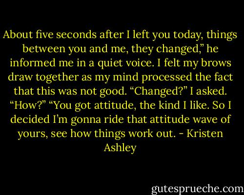 About five seconds after I left you today, things between you and<br />me, they changed,” he informed me in a quiet voice.<br />I felt my brows draw together as my mind processed the fact that<br />this was not good.<br />“Changed?” I asked. “How?”<br />“You got attitude, the kind I like. So I decided I’m gonna ride that<br />attitude wave of yours, see how things work out. - Kristen Ashley