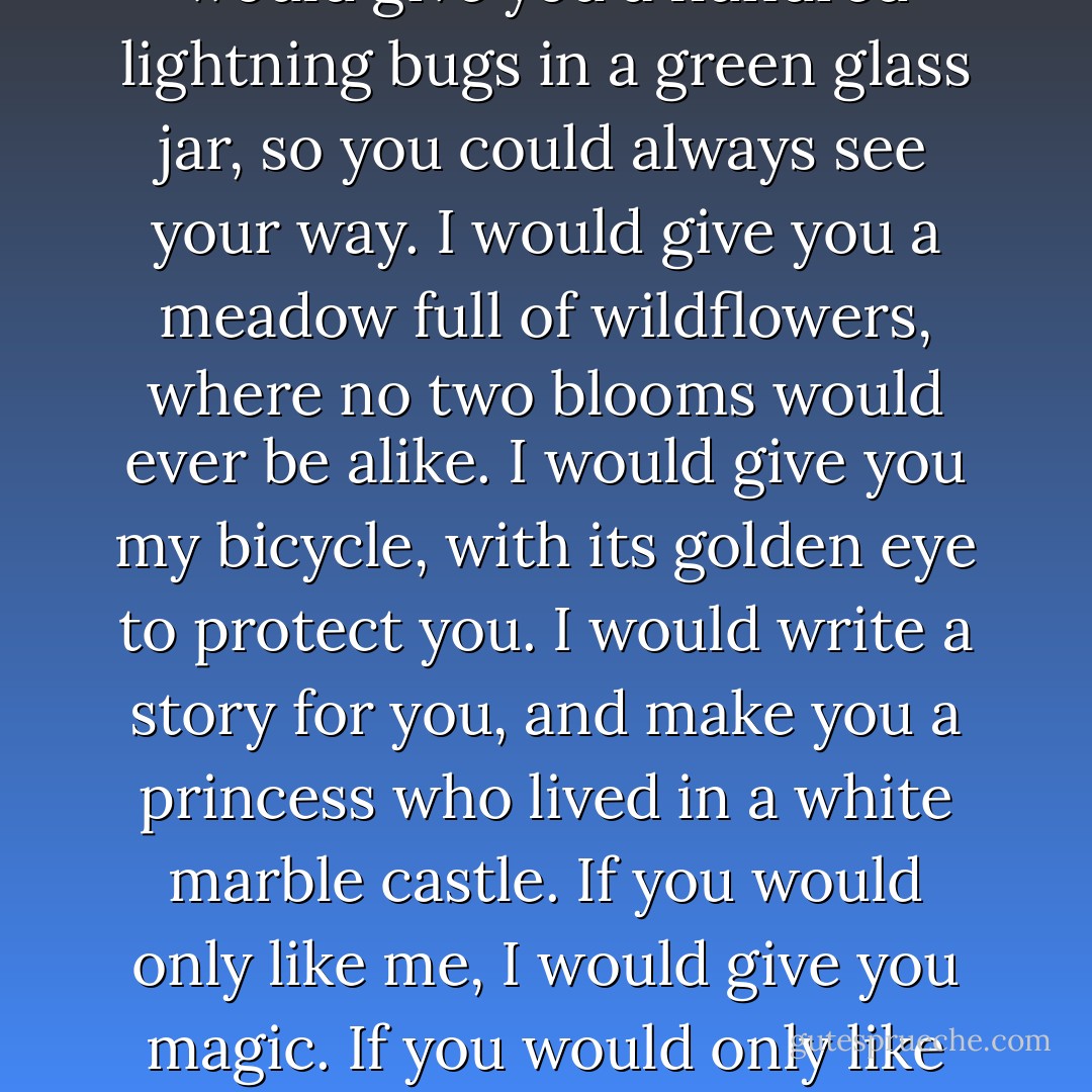 If you were my girlfriend I would give you a hundred lightning bugs in a green glass jar, so you could always see your way. I would give you a meadow full of wildflowers, where no two blooms would ever be alike. I would give you my bicycle, with its golden eye to protect you. I would write a story for you, and make you a princess who lived in a white marble castle. If you would only like me, I would give you magic. If you would only like me. - Robert McCammon