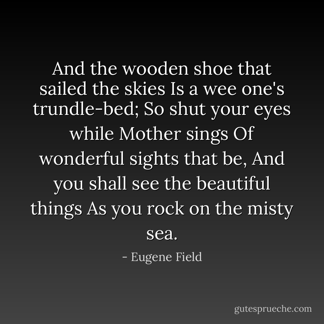 And the wooden shoe that sailed the skies<br />Is a wee one's trundle-bed;<br />So shut your eyes while Mother sings<br />Of wonderful sights that be,<br />And you shall see the beautiful things<br />As you rock on the misty sea. - Eugene Field