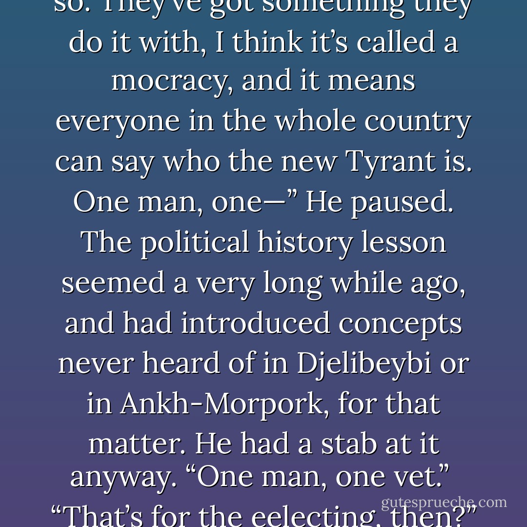 What’s Ephebe like?” said Ptraci.<br /><br />“I’ve never been there. Apparently it’s ruled by a Tyrant.”<br /><br />“I hope we don’t meet him, then”<br /><br />Teppic shook his head. “It’s not like that,” he said. “They have a new Tyrant every five years and they do something to him first.” He hesitated. “I think they ee-lect him.”<br /><br />“Is that something like they do to tomcats and bulls and things?”<br /><br />“Er.”<br /><br />“You know. To make them stop fighting and be more peaceful.”<br /><br />Teppic winced. “To be honest, I’m not sure,” he said. “But I don’t think so. They’ve got something they do it with, I think it’s called a mocracy, and it means everyone in the whole country can say who the new Tyrant is. One man, one—” He paused. The political history lesson seemed a very long while ago, and had introduced concepts never heard of in Djelibeybi or in Ankh-Morpork, for that matter. He had a stab at it anyway. “One man, one vet.”<br /><br />“That’s for the eelecting, then?”<br /><br />He shrugged. It might be, for all he knew. “The point is, though, that everyone can do it. They’re very proud of it. Everyone has—” he hesitated again, certain now that things were amiss—“the vet. Except for women, of course. And children. And criminals. And slaves. And stupid people. And people of foreign extractions. And people disapproved of for, er, various reasons. And lost of other people. But everyone apart from them. It’s a very enlightened civilization. - Terry Pratchett