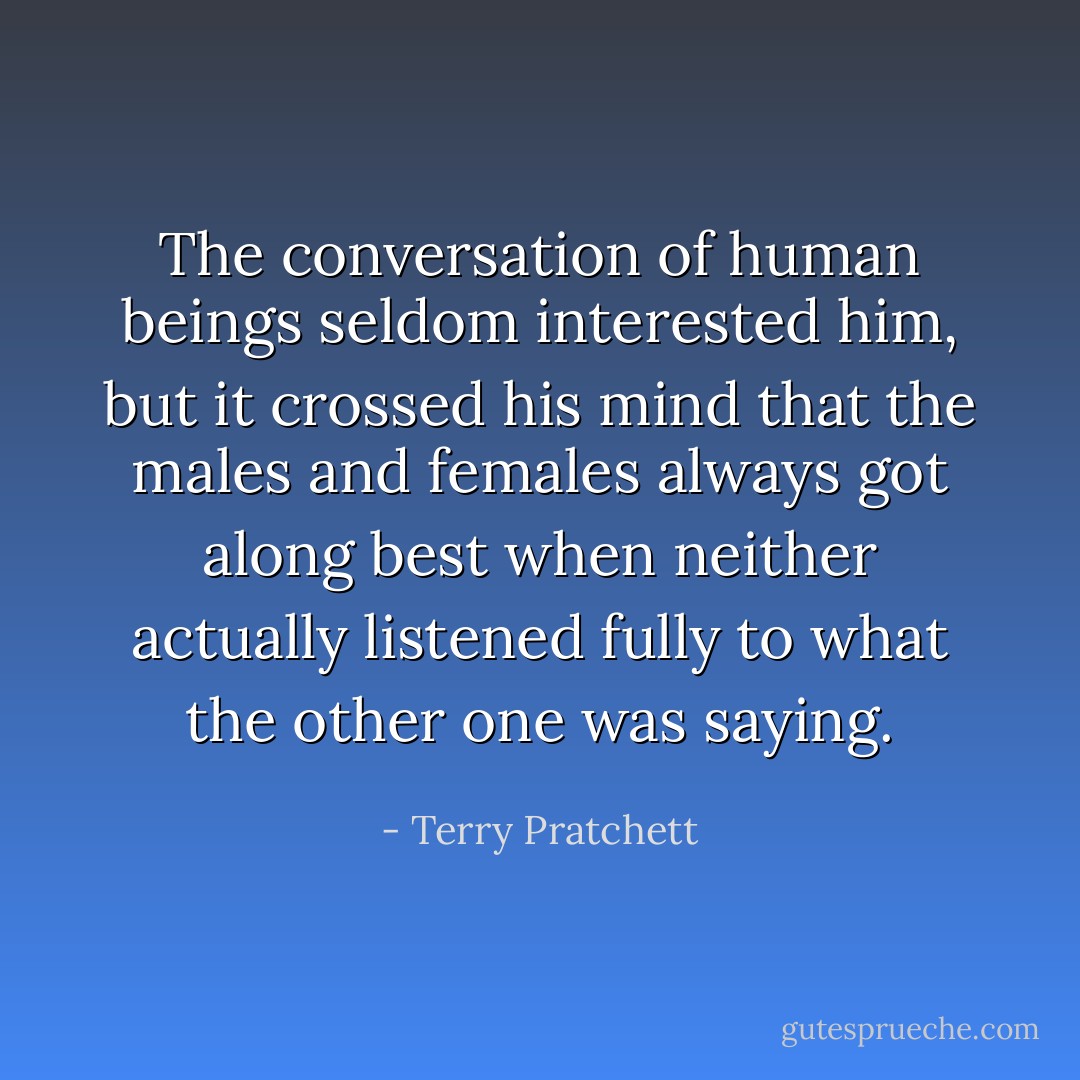 The conversation of human beings seldom interested him, but it crossed his mind that the males and females always got along best when neither actually listened fully to what the other one was saying. - Terry Pratchett