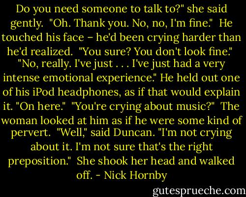 Do you need someone to talk to?" she said gently. <br />"Oh. Thank you. No, no, I'm fine." <br />He touched his face – he'd been crying harder than he'd realized. <br />"You sure? You don't look fine." <br />"No, really. I've just . . . I've just had a very intense emotional experience." He held out one of his iPod headphones, as if that would explain it. "On here." <br />"You're crying about music?" <br />The woman looked at him as if he were some kind of pervert. <br />"Well," said Duncan. "I'm not crying about it. I'm not sure that's the right preposition." <br />She shook her head and walked off. - Nick Hornby