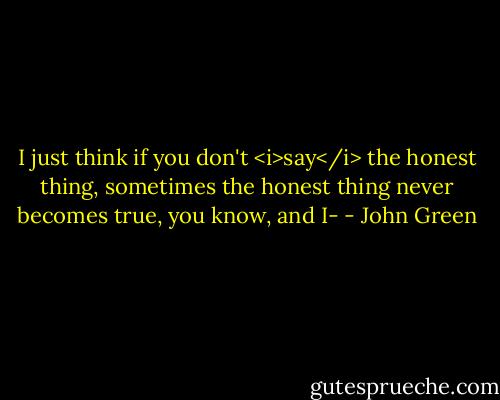 I just think if you don't <i>say</i> the honest thing, sometimes the honest thing never becomes true, you know, and I- - John Green