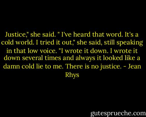 Justice," she said. " I've heard that word. It's a cold world. I tried it out," she said, still speaking in that low voice. "I wrote it down. I wrote it down several times and always it looked like a damn cold lie to me. There is no justice. - Jean Rhys
