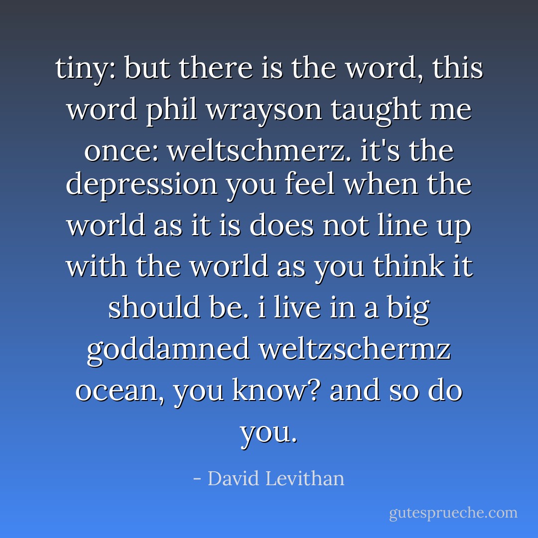 tiny: but there is the word, this word phil wrayson taught me once: weltschmerz. it's the depression you feel when the world as it is does not line up with the world as you think it should be. i live in a big goddamned weltzschermz ocean, you know? and so do you. - David Levithan