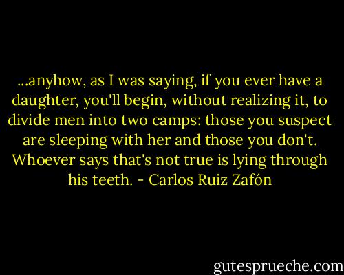 ...anyhow, as I was saying, if you ever have a daughter, you'll begin, without realizing it, to divide men into two camps: those you suspect are sleeping with her and those you don't. Whoever says that's not true is lying through his teeth. - Carlos Ruiz Zafón