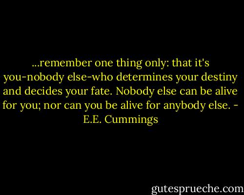 ...remember one thing only: that it's you-nobody else-who determines your destiny and decides your fate. Nobody else can be alive for you; nor can you be alive for anybody else. - E.E. Cummings
