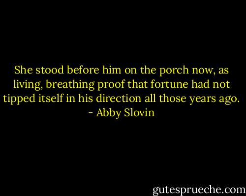 She stood before him on the porch now, as living, breathing proof that fortune had not tipped itself in his direction all those years ago. - Abby Slovin