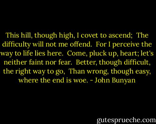This hill, though high, I covet to ascend; <br />The difficulty will not me offend. <br />For I perceive the way to life lies here. <br />Come, pluck up, heart; let's neither faint nor fear. <br />Better, though difficult, the right way to go, <br />Than wrong, though easy, where the end is woe. - John Bunyan