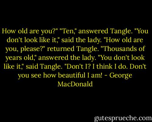 How old are you?"<br />"Ten," answered Tangle.<br />"You don't look like it," said the lady.<br />"How old are you, please?" returned Tangle.<br />"Thousands of years old," answered the lady.<br />"You don't look like it," said Tangle.<br />"Don't I? I think I do. Don't you see how beautiful I am! - George MacDonald