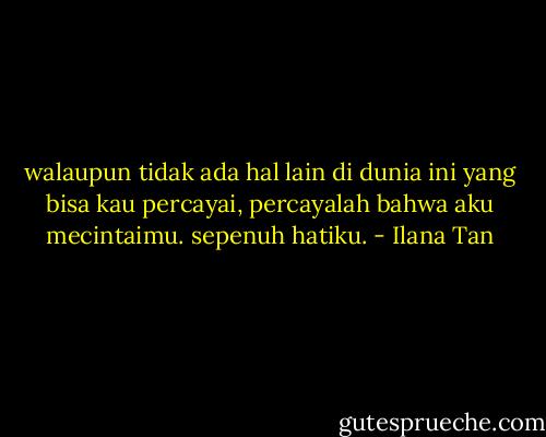 walaupun tidak ada hal lain di dunia ini yang bisa kau percayai, percayalah bahwa aku mecintaimu. sepenuh hatiku. - Ilana Tan
