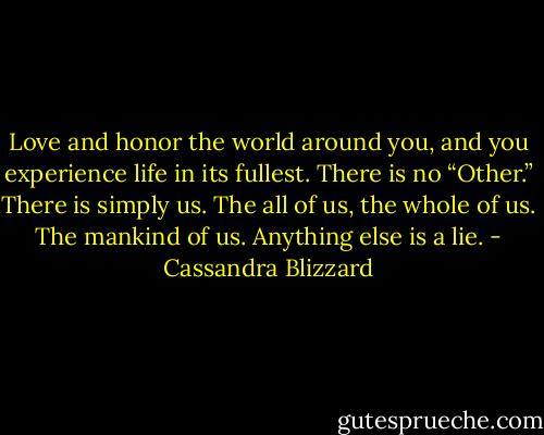 Love and honor the world around you, and you experience life in its fullest. There is no “Other.” There is simply us. The all of us, the whole of us. The mankind of us. Anything else is a lie. - Cassandra Blizzard