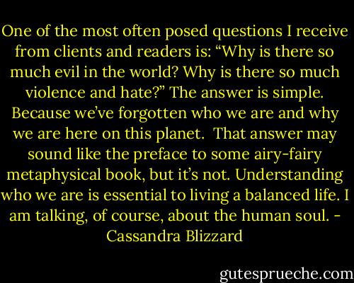 One of the most often posed questions I receive from clients and readers is: “Why is there so much evil in the world? Why is there so much violence and hate?”<br />The answer is simple. Because we’ve forgotten who we are and why we are here on this planet. <br />That answer may sound like the preface to some airy-fairy metaphysical book, but it’s not. Understanding who we are is essential to living a balanced life. I am talking, of course, about the human soul. - Cassandra Blizzard