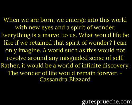 When we are born, we emerge into this world with new eyes and a spirit of wonder. Everything is a marvel to us. What would life be like if we retained that spirit of wonder? I can only imagine. A world such as this would not revolve around any misguided sense of self. Rather, it would be a world of infinite discovery. The wonder of life would remain forever. - Cassandra Blizzard