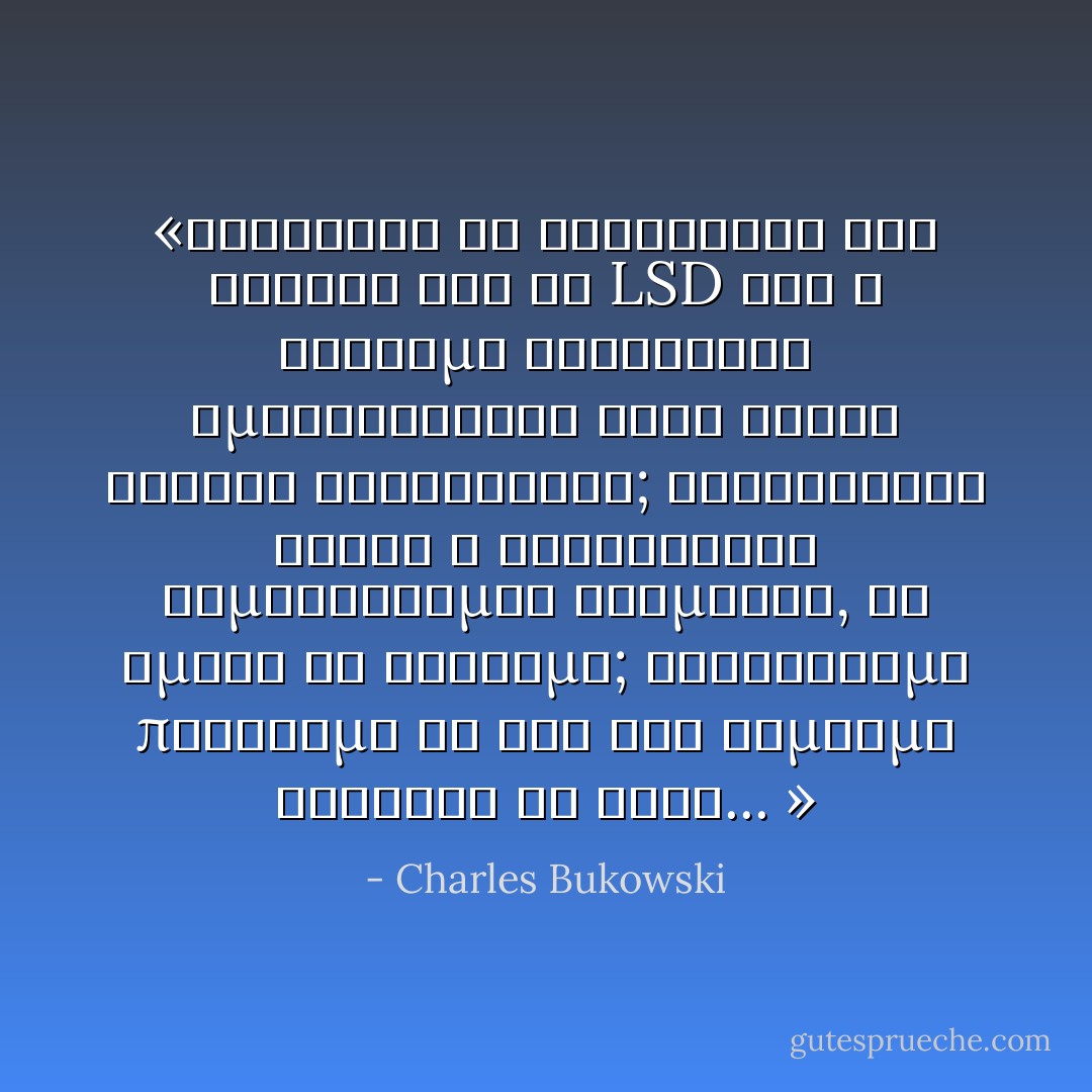 «Καθίσατε να σκεφτείτε στα σοβαρά ότι το LSD και η έγχρωμη τηλεόραση εμφανίστηκαν στην αγορά σχεδόν ταυτόχρονα; Καταφθάνει αυτός ο εκρηκτικός βομβαρδισμός χρωμάτων, κι εμείς τί κάνουμε; Κηρύττουμε παράνομο το ένα και γαμούμε τελείως το άλλο... » - Charles Bukowski
