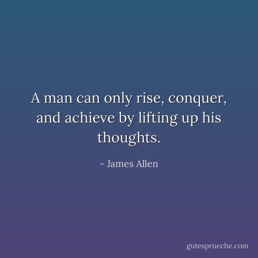 A man can only rise, conquer, and achieve by lifting up his thoughts. - James Allen