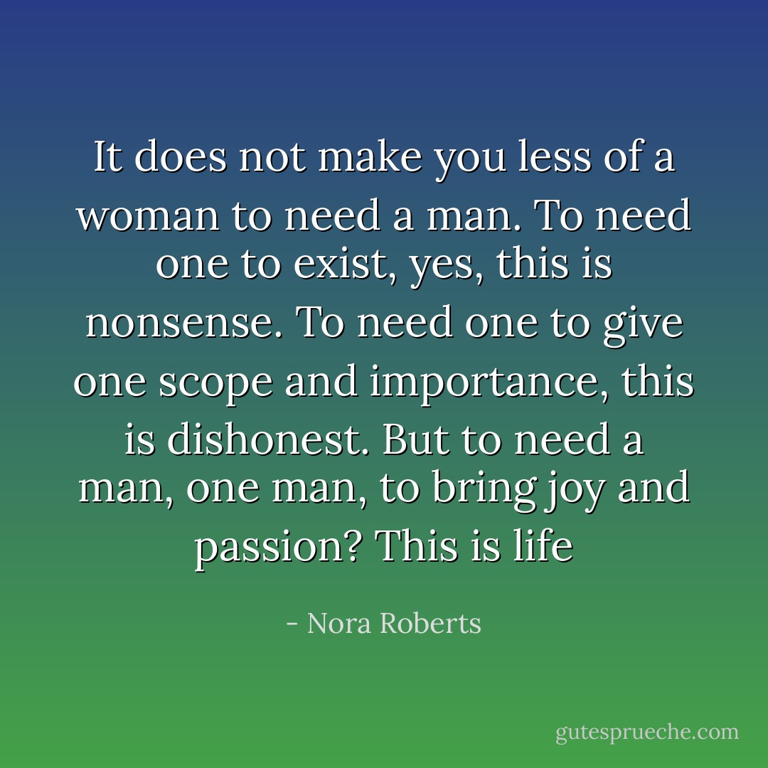 It does not make you less of a woman to need a man. To need one to exist, yes, this is nonsense. To need one to give one scope and importance, this is dishonest. But to need a man, one man, to bring joy and passion? This is life - Nora Roberts