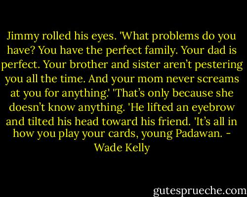 Jimmy rolled his eyes. 'What problems do you have? You have the perfect family. Your dad is perfect. Your brother and sister aren’t pestering you all the time. And your mom never screams at you for anything.'<br />'That’s only because she doesn’t know anything. 'He lifted an eyebrow and tilted his head toward his friend. 'It’s all in how you play your cards, young Padawan. - Wade Kelly