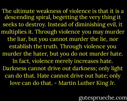 The ultimate weakness of violence is that it is a descending spiral, begetting the very thing it seeks to destroy. Instead of diminishing evil, it multiplies it. Through violence you may murder the liar, but you cannot murder the lie, nor establish the truth. Through violence you murder the hater, but you do not murder hate. In fact, violence merely increases hate. Darkness cannot drive out darkness; only light can do that. Hate cannot drive out hate; only love can do that. - Martin Luther King Jr.