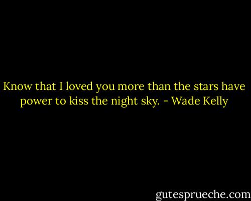Know that I loved you more than the stars have power to kiss the night sky. - Wade Kelly