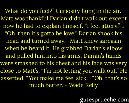 What do you feel?” Curiosity hung in the air.<br /><br />Matt was thankful Darian didn’t walk out except now he had to explain himself. “I feel jittery.”<br />	<br />“Oh, then it’s gotta be love.” Darian shook his head and turned away. <br /><br />Matt knew sarcasm when he heard it. He grabbed Darian’s elbow and pulled him into his arms. Darian’s hands were smashed to his chest and his face was very close to Matt’s. “I’m not letting you walk out.” He asserted. “You make me feel sick.”<br /><br />“Oh, that’s so much better. - Wade Kelly