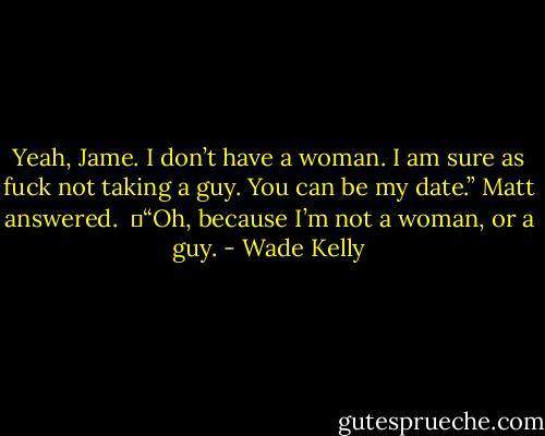 Yeah, Jame. I don’t have a woman. I am sure as fuck not taking a guy. You can be my date.” Matt answered.<br /><br />	“Oh, because I’m not a woman, or a guy. - Wade Kelly