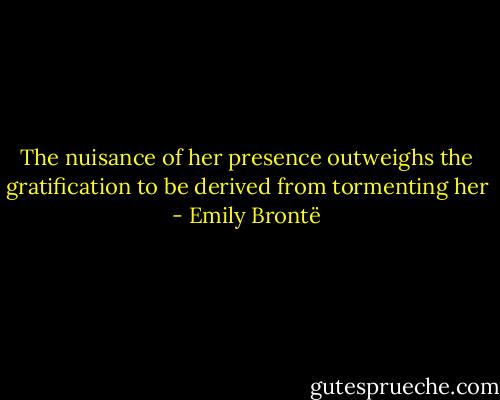 The nuisance of her presence outweighs the gratification to be derived from tormenting her - Emily Brontë