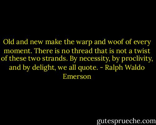 Old and new make the warp and woof of every moment. There is no thread that is not a twist of these two strands. By necessity, by proclivity, and by delight, we all quote. - Ralph Waldo Emerson