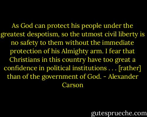 As God can protect his people under the greatest despotism, so the utmost civil liberty is no safety to them without the immediate protection of his Almighty arm. I fear that Christians in this country have too great a confidence in political institutions . . . [rather] than of the government of God. - Alexander Carson