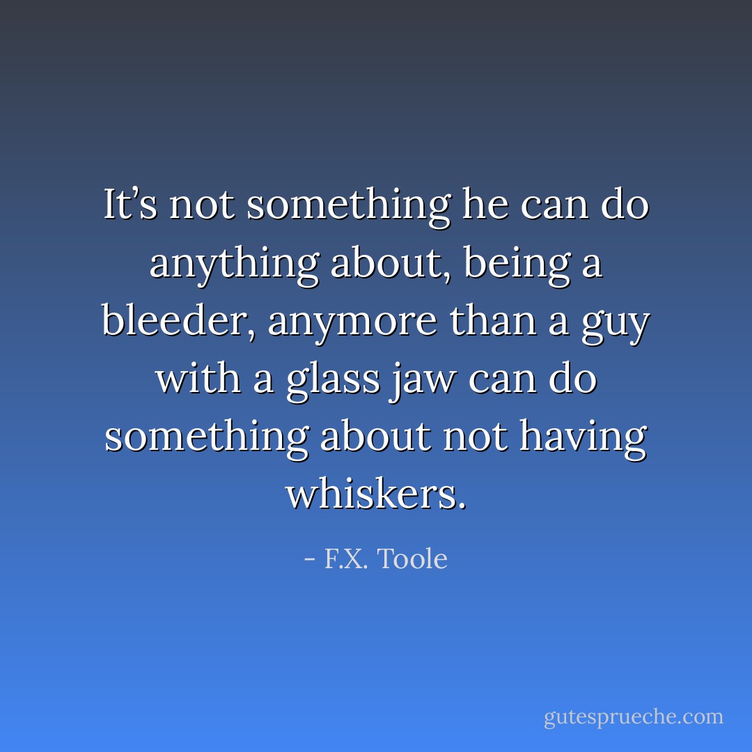 It’s not something he can do anything about, being a bleeder, anymore than a guy with a glass jaw can do something about not having whiskers. - F.X. Toole