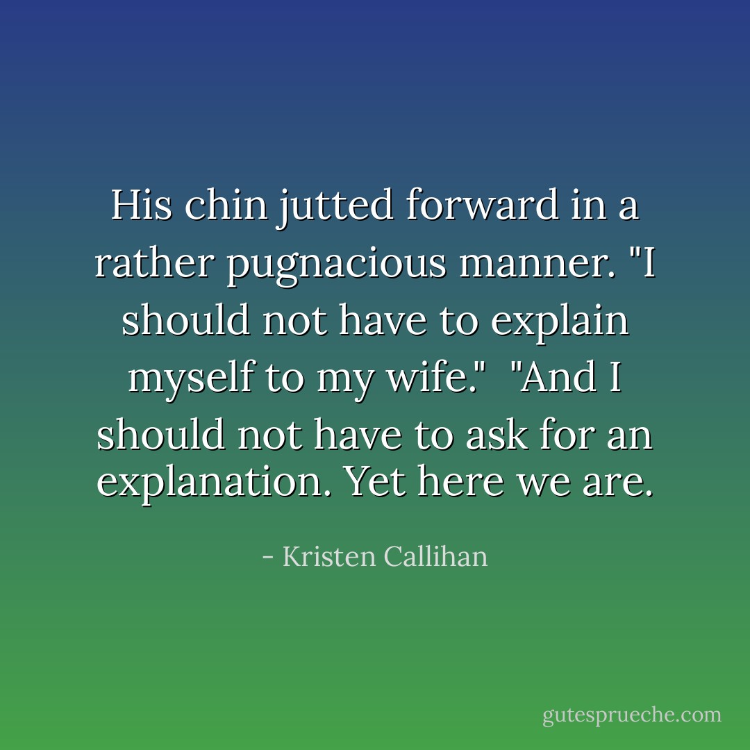 His chin jutted forward in a rather pugnacious manner. "I should not have to explain myself to my wife."<br /><br />"And I should not have to ask for an explanation. Yet here we are. - Kristen Callihan