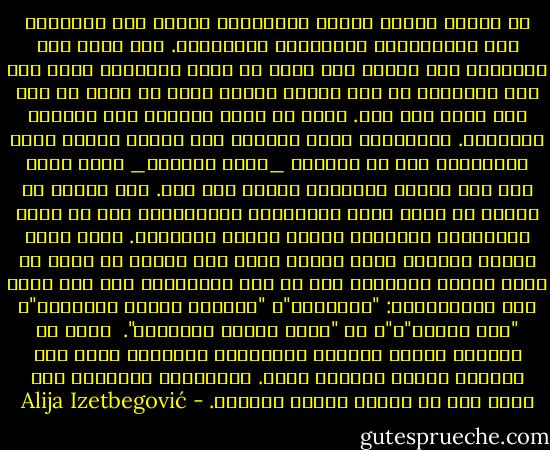 من مهامّ الدين والفن والفلسفة توجيه نظر الإنسان إلى التساؤلات والألغاز والأسرار. وقد يؤدي هذا أحيانًا إلى معرفة ما، ولكن في أغلب الأحيان يؤدي إلى وعي بجهلنا، أو إلى تحويل جهلنا الذي لا نشعر به إلى جهل نعرف أنه جهل.<br />وهذا هو الخط الفاصل بين الجاهل والحكيم. وأحيانًا يكون كلاهما على معرفة قليلة ببعض المسائل، إلا أن الجاهل _بعكس الحكيم_ يأخذ جهله على أنه معرفة ويتصرّف بناءً على ذلك.<br />هذا الصنف من الناس لا يشغل عقله بالأسرار والألغاز، إنه لا يشعر بالإعجاب والدهشة عندما يواجه المجهول. فإذا برزت أمامه مشكلة، فإنه يصفها ويضع لها اسمًا ثم يمضي في طريق حياته معتقدًا أنه قد حلّ المشكلة، ومن هنا جاءت هذه المصطلحات: "الغريزة"، "المادة ذاتية التنظيم"، "شكل معقّد"،"، أو "مادة شديدة التنظيم".<br /><br />إننا لا نستطيع تفسير الحياة بالوسائل العلمية فقط، لأن الحياة معجزة وظاهرة معًا. والإعجاب والدهشة هما أعظم شكل من أشكال فهمنا للحياة. - Alija Izetbegović