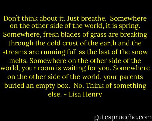 Don’t think about it. Just breathe.<br /><br />Somewhere on the other side of the world, it is spring. Somewhere, fresh blades of grass are breaking through the cold crust of the earth and the streams are running full as the last of the snow melts. Somewhere on the other side of the world, your room is waiting for you. Somewhere on the other side of the world, your parents buried an empty box.<br /><br />No. Think of something else. - Lisa Henry