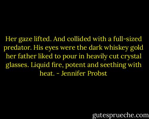 Her gaze lifted.<br />And collided with a full-sized predator.<br />His eyes were the dark whiskey gold her father liked to pour in heavily cut crystal glasses. Liquid fire, potent and seething with heat. - Jennifer Probst