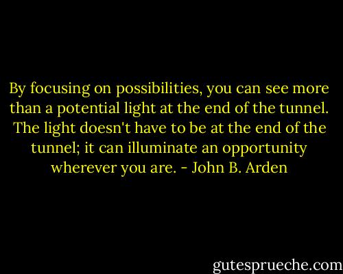 By focusing on possibilities, you can see more than a potential light at the end of the tunnel. The light doesn't have to be at the end of the tunnel; it can illuminate an opportunity wherever you are. - John B. Arden