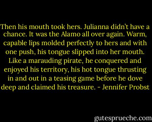 Then his mouth took hers.<br />Julianna didn’t have a chance. It was the Alamo all over again. Warm, capable lips molded perfectly to hers and with one push, his tongue slipped into her mouth. Like a marauding pirate, he conquered and enjoyed his territory, his hot tongue thrusting in and out in a teasing game before he dove deep and claimed his treasure. - Jennifer Probst
