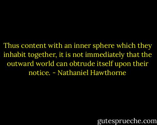 Thus content with an inner sphere which they inhabit together, it is not immediately that the outward world can obtrude itself upon their notice. - Nathaniel Hawthorne