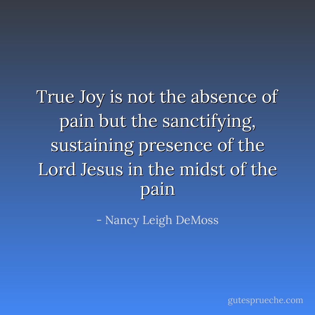 True Joy is not the absence of pain but the sanctifying, sustaining presence of the Lord Jesus in the midst of the pain - Nancy Leigh DeMoss