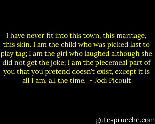 I have never fit into this town, this marriage, this skin. I am the child who was picked last to play tag; I am the girl who laughed although she did not get the joke; I am the piecemeal part of you that you pretend doesn't exist, except it is all I am, all the time.  - Jodi Picoult