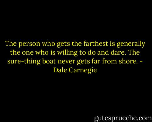 The person who gets the farthest is generally the one who is willing to do and dare. The sure-thing boat never gets far from shore. - Dale Carnegie
