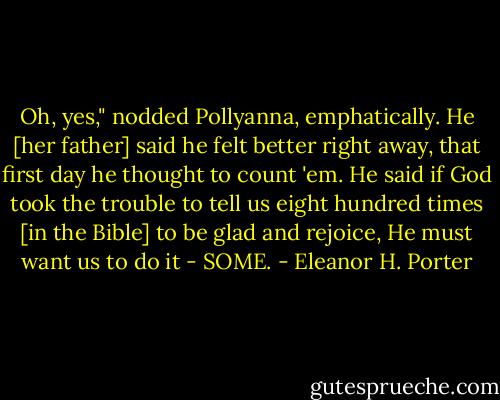 Oh, yes," nodded Pollyanna, emphatically. He [her father] said he felt better right away, that first day he thought to count 'em. He said if God took the trouble to tell us eight hundred times [in the Bible] to be glad and rejoice, He must want us to do it - SOME. - Eleanor H. Porter