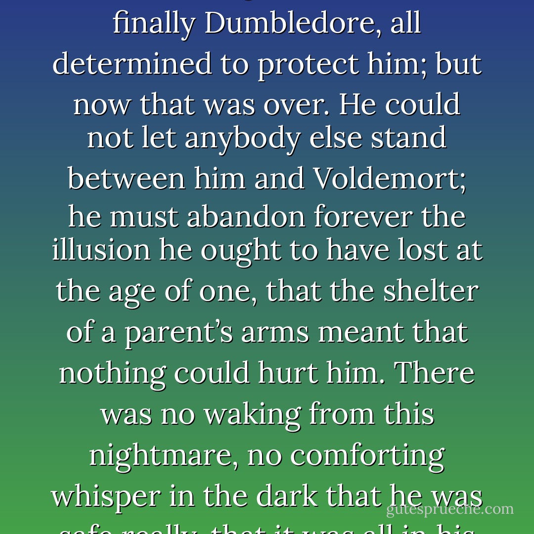 And Harry saw very clearly as he sat there under the hot sun how people who cared about him had stood in front of him one by one, his mother, his father, his godfather, and finally Dumbledore, all determined to protect him; but now that was over. He could not let anybody else stand between him and Voldemort; he must abandon forever the illusion he ought to have lost at the age of one, that the shelter of a parent’s arms meant that nothing could hurt him. There was no waking from this nightmare, no comforting whisper in the dark that he was safe really, that it was all in his imagination; the last and greatest of his protectors had died, and he was more alone than he had ever been. - J.K. Rowling