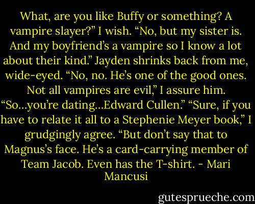 What, are you like Buffy or something? A vampire slayer?”<br />I wish. “No, but my sister is. And my boyfriend’s a vampire so I know a lot about their kind.”<br />Jayden shrinks back from me, wide-eyed.<br />“No, no. He’s one of the good ones. Not all vampires are evil,” I assure him.<br />“So…you’re dating…Edward Cullen.”<br />“Sure, if you have to relate it all to a Stephenie Meyer book,” I grudgingly agree. “But don’t say that to Magnus’s face. He’s a card-carrying member of Team Jacob. Even has the T-shirt. - Mari Mancusi