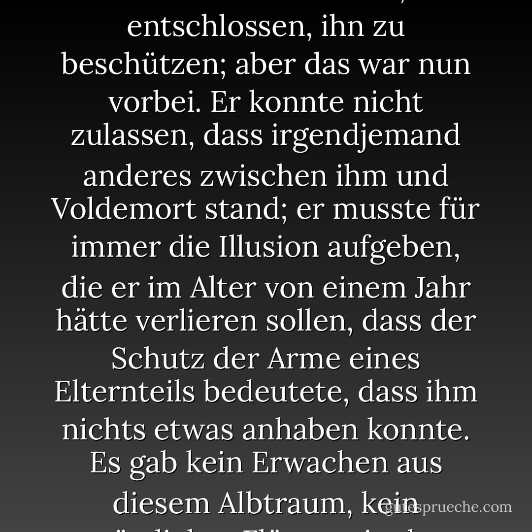 Und Harry sah ganz deutlich, als er dort unter der heißen Sonne saß, wie Menschen, die sich um ihn sorgten, vor ihm gestanden hatten, einer nach dem anderen, seine Mutter, sein Vater, sein Patenonkel und schließlich Dumbledore, alle entschlossen, ihn zu beschützen; aber das war nun vorbei. Er konnte nicht zulassen, dass irgendjemand anderes zwischen ihm und Voldemort stand; er musste für immer die Illusion aufgeben, die er im Alter von einem Jahr hätte verlieren sollen, dass der Schutz der Arme eines Elternteils bedeutete, dass ihm nichts etwas anhaben konnte. Es gab kein Erwachen aus diesem Albtraum, kein tröstliches Flüstern in der Dunkelheit, dass er wirklich sicher war, dass er sich das alles nur einbildete; der letzte und größte seiner Beschützer war gestorben, und er war so allein wie nie zuvor. - J.K. Rowling<